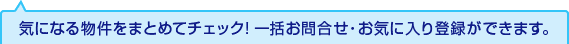 気になる物件をまとめてチェック! 一括お問合せ・お気に入り登録ができます。