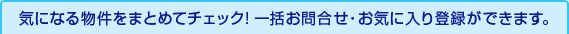 気になる物件をまとめてチェック! 一括お問合せ・お気に入り登録ができます。