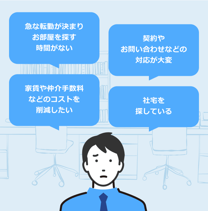 急な転勤が決まりお部屋を探す時間がない。 契約や問い合わせなどの対応が大変。 家賃や仲介手数料などのコストを削減したい。 社宅を探している。